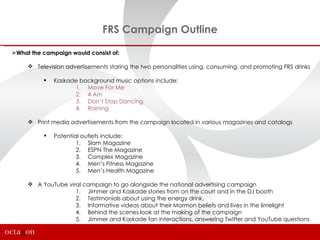 FRS Campaign Outline

What the campaign would consist of:

      Television advertisements staring the two personalities using, consuming, and promoting FRS drinks

             Kaskade background music options include:
                    1. Move For Me
                    2. 4 Am
                    3. Don’t Stop Dancing
                    4. Raining

      Print media advertisements from the campaign located in various magazines and catalogs

             Potential outlets include:
                      1. Slam Magazine
                      2. ESPN The Magazine
                      3. Complex Magazine
                      4. Men’s Fitness Magazine
                      5. Men’s Health Magazine

      A YouTube viral campaign to go alongside the national advertising campaign
                    1. Jimmer and Kaskade stories from on the court and in the DJ booth
                    2. Testimonials about using the energy drink,
                    3. Informative videos about their Mormon beliefs and lives in the limelight
                    4. Behind the scenes look at the making of the campaign
                    5. Jimmer and Kaskade fan interactions, answering Twitter and YouTube questions
 