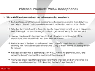 Potential Products: WeSC Headphones

 Why a WeSC endorsement and marketing campaign would work:

     Both professional athletes and musicians use headphones during their daily lives,
      and rely on them to help provide enjoyment, motivation, and an ease of mind

     Whether Jimmer is traveling from city to city, or pumping himself up for a big game,
      he is listening to his favorite songs in order to get himself ready for the moment

     Jimmer needs quality headphones that will allow him to drain out all of the
      distractions, and allow him to focus on the task at hand

     Kaskade needs the best sounding and most powerful headphones possible,
      allowing him to exceed expectations while DJing a major festival or mixing a new
      hit record

     Kaskade already has a partnership with WeSC, where he promotes, uses, and
      wears the brand’s apparel line and headphones as well

     WeSC has a real need for a professional athlete endorser, and an underdog like
      Jimmer would be a perfect fit for keeping the WeSC mantra afloat
 