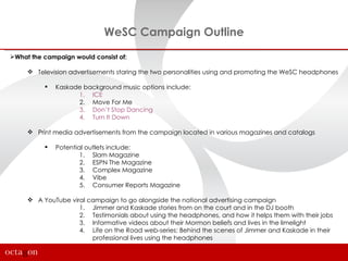 WeSC Campaign Outline
What the campaign would consist of:

      Television advertisements staring the two personalities using and promoting the WeSC headphones

             Kaskade background music options include:
                    1. ICE
                    2. Move For Me
                    3. Don’t Stop Dancing
                    4. Turn It Down

      Print media advertisements from the campaign located in various magazines and catalogs

             Potential outlets include:
                      1. Slam Magazine
                      2. ESPN The Magazine
                      3. Complex Magazine
                      4. Vibe
                      5. Consumer Reports Magazine

      A YouTube viral campaign to go alongside the national advertising campaign
                    1. Jimmer and Kaskade stories from on the court and in the DJ booth
                    2. Testimonials about using the headphones, and how it helps them with their jobs
                    3. Informative videos about their Mormon beliefs and lives in the limelight
                    4. Life on the Road web-series: Behind the scenes of Jimmer and Kaskade in their
                        professional lives using the headphones
 