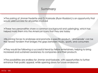 Summary

The pairing of Jimmer Fredette and DJ Kaskade (Ryan Raddon) is an opportunity that
would yield success for all parties involved


These two personalities share a common background and upbringing, which has
helped mold them into the American icons that they are today


By joining forces to endorsee and promote a specific product, ‘Jimmerade’ can be
the newest tandem that bridges the gaps between music, sports, and consumers


They would be following a successful trend by fellow entertainers, helping to bring
increased and sustained awareness to companies and their products


The possibilities are endless for Jimmer and Kaskade, with opportunities to further
enhance their public appeal, while opening doors for future endeavors
 