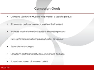 Campaign Goals

   Combine Sports with Music to help market a specific product


   Bring about national exposure to all parties involved


   Increase local and national sales of endorsed product


   New, unforeseen marketing opportunities for Jimmer


   Secondary campaigns


   Long-term partnership between Jimmer and Kaskade


   Spread awareness of Mormon beliefs
 