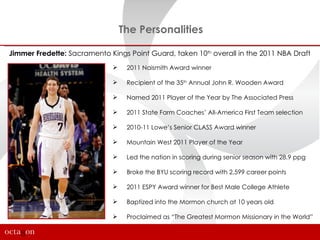 The Personalities

Jimmer Fredette: Sacramento Kings Point Guard, taken 10th overall in the 2011 NBA Draft
                                 2011 Naismith Award winner

                                 Recipient of the 35th Annual John R. Wooden Award

                                 Named 2011 Player of the Year by The Associated Press

                                 2011 State Farm Coaches’ All-America First Team selection

                                 2010-11 Lowe’s Senior CLASS Award winner

                                 Mountain West 2011 Player of the Year

                                 Led the nation in scoring during senior season with 28.9 ppg

                                 Broke the BYU scoring record with 2,599 career points

                                 2011 ESPY Award winner for Best Male College Athlete

                                 Baptized into the Mormon church at 10 years old

                                 Proclaimed as “The Greatest Mormon Missionary in the World”
 