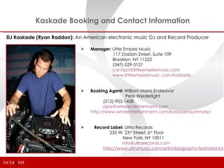 Kaskade Booking and Contact Information

DJ Kaskade (Ryan Raddon): An American electronic music DJ and Record Producer

                               Manager: Little Empire Music
                                         117 Dobbin Street, Suite 109
                                         Brooklyn, NY 11222
                                         (347)-529-5121
                                         contact@littleempiremusic.com
                                         www.littleempiremusic.com/kaskade


                               Booking Agent: William Morris Endeavor
                                                 Pete Wiederlight
                                      (212)-903-1458
                                      ppw@wmeentertainment.com
                                http://www.wmeentertainment.com/kaskade/summary/


                                Record Label: Ultra Records
                                       235 W. 23rd Street, 6th Floor
                                              New York, NY 10011
                                             info@ultrarecords.com
                                    http://www.ultramusic.com/artist/biography-featured-kas
 