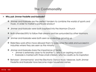 The Commonality

 Why pair Jimmer Fredette and Kaskade?

     Jimmer and Kaskade are the perfect tandem to combine the worlds of sports and
      music, in order to market a particular product

     Jimmer and Kaskade were both baptized into the Mormon Church

     Both attended BYU to follow their dreams and be surrounded by other Mormons

     Jimmer and Kaskade were both seen as underdogs growing up

     Relentless work ethics have allowed them to overcome the odds and succeed in
      industries where they are seen as the minority

     Jimmer and Kaskade share the importance of family
        • Jimmer is extremely close to his brother TJ, who is an aspiring musician
        • Kaskade is married with three small children, who he credits as his inspiration

     Between ‘Jimmermania’ and the Electronic Dance Music takeover, both Jimmer
      Fredette and Kaskade have become major household names
 