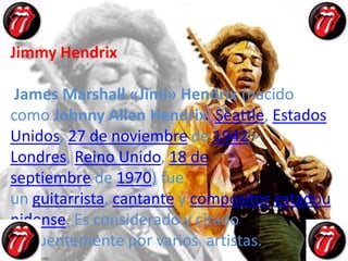 Jimmy Hendrix

 James Marshall «Jimi» Hendrix (nacido
como Johnny Allen Hendrix; Seattle, Estados
Unidos, 27 de noviembre de 1942 –
Londres, Reino Unido, 18 de
septiembre de 1970) fue
un guitarrista, cantante y compositor estadou
nidense. Es considerado y citado
frecuentemente por varios artistas.
 