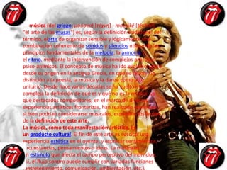 La música (del griego: μουσική [τέχνη] - mousikē [téchnē],
"el arte de las musas") es, según la definición tradicional del
término, elarte de organizar sensible y lógicamente una
combinación coherente de sonidos y silencios utilizando los
principios fundamentales de la melodía, la armonía y
el ritmo, mediante la intervención de complejos procesos
psico-anímicos. El concepto de música ha ido evolucionando
desde su origen en la antigua Grecia, en que se reunía sin
distinción a la poesía, la música y la danza como arte
unitario. Desde hace varias décadas se ha vuelto más
compleja la definición de qué es y qué no es la música, ya
que destacados compositores, en el marco de diversas
experiencias artísticas fronterizas, han realizado obras que,
si bien podrían considerarse musicales, expanden los límites
de la definición de este arte.
La música, como toda manifestación artística, es
un producto cultural. El fin de este arte es suscitar una
experiencia estética en el oyente, y expresar sentimientos,
circunstancias, pensamientos o ideas. La música es
un estímulo que afecta el campo perceptivo del individuo;
así, el flujo sonoro puede cumplir con variadas funciones
(entretenimiento, comunicación, ambientación, etc.).
 