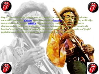 Hoy en día es frecuente trabajar con un concepto de música basado en tres atributos
esenciales: que utiliza sonidos, que es un producto humano (y en este sentido, artificial) y
que predomina la función estética. Si tomáramos en cuenta solo los dos primeros
elementos de la definición, nada diferenciaría a la música del lenguaje. En cuanto a la
función "estética", se trata de un punto bastante discutible; así, por ejemplo, un "jingle"
publicitario no deja de ser música por cumplir una función no estética
 