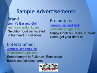 Sample Advertisements
Brand
Jimmi's Bar and Grill
jimmisbarandgrill.com
Neighborhood bar located
in the heart of Fullerton.
Entertainment
Jimmi's Bar and Grill
jimmisbarandgrill.com
Entertainment in Fullerton. Rock cover
Bands and jukebox tunes!
Promotions
Jimmi's Bar and Grill
jimmisbarandgrill.com
Happy Hour! $3 Beers, $5 Wine
Come get your drink on!
 