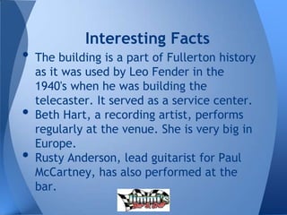 • The building is a part of Fullerton history
as it was used by Leo Fender in the
1940's when he was building the
telecaster. It served as a service center.
• Beth Hart, a recording artist, performs
regularly at the venue. She is very big in
Europe.
• Rusty Anderson, lead guitarist for Paul
McCartney, has also performed at the
bar.
Interesting Facts
 