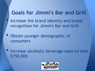 • Increase the brand identity and brand
recognition for Jimmi's Bar and Grill
• Obtain younger demographic of
consumers
• Increase alcoholic beverage sales to over
$150,000
Goals for Jimmi's Bar and Grill
 