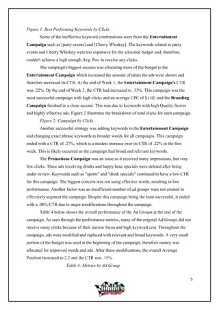 Figure 1: Best Performing Keywords by Clicks
Some of the ineffective keyword combinations were from the Entertainment
Campaign such as [party events] and [Cherry Whiskey]. The keywords related to party
events and Cherry Whiskey were too expensive for the allocated budget and, therefore,
couldn't achieve a high enough Avg. Pos. to receive any clicks.
The campaign's biggest success was allocating more of the budget to the
Entertainment Campaign which increased the amount of times the ads were shown and
therefore increased its CTR. At the end of Week 1, the Entertainment Campaign's CTR
was .22%. By the end of Week 3, the CTR had increased to .33%. This campaign was the
most successful campaign with high clicks and an average CPC of $1.02, and the Branding
Campaign finished in a close second. This was due to keywords with high Quality Scores
and highly effective ads. Figure 2 illustrates the breakdown of total clicks for each campaign.
Figure 2: Campaign by Clicks
Another successful strategy was adding keywords to the Entertainment Campaign
and changing exact phrase keywords to broader words for all campaigns. This campaign
ended with a CTR of .27%, which is a modest increase over its CTR of .22% in the first
week. This is likely occurred as the campaign had broad and relevant keywords.
The Promotions Campaign was an issue as it received many impressions, but very
few clicks. Three ads involving drinks and happy hour specials were deleted after being
under review. Keywords such as "sports" and "drink specials" continued to have a low CTR
for this campaign. The biggest concern was not using effective words, resulting in low
performance. Another factor was an insufficient number of ad groups were not created to
effectively segment the campaign. Despite this campaign being the least successful, it ended
with a .08% CTR due to major modifications throughout the campaign.
Table 4 below shows the overall performance of the Ad Groups at the end of the
campaign. As seen through the performance metrics, many of the original Ad Groups did not
receive many clicks because of their narrow focus and high keyword cost. Throughout the
campaign, ads were modified and replaced with relevant and broad keywords. A very small
portion of the budget was used at the beginning of the campaign; therefore money was
allocated for improved words and ads. After these modifications, the overall Average
Position increased to 2.2 and the CTR was .15%.
Table 4: Metrics by Ad Group
5
 