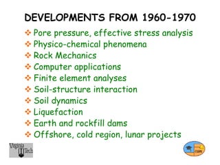 DEVELOPMENTS FROM 1960-1970
 Pore pressure, effective stress analysis
 Physico-chemical phenomena
 Rock Mechanics
 Computer applications
 Finite element analyses
 Soil-structure interaction
 Soil dynamics
 Liquefaction
 Earth and rockfill dams
 Offshore, cold region, lunar projects
 