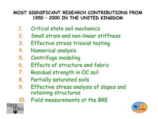 MOST SIGNIFICANT RESEARCH CONTRIBUTIONS FROM
1950 – 2000 IN THE UNITED KINGDOM
1. Critical state soil mechanics
2. Small strain and non-linear stiffness
3. Effective stress triaxial testing
4. Numerical analysis
5. Centrifuge modeling
6. Effects of structure and fabric
7. Residual strength in OC soil
8. Partially saturated soils
9. Effective stress analysis of slopes and
retaining structures
10. Field measurements at the BRE
 