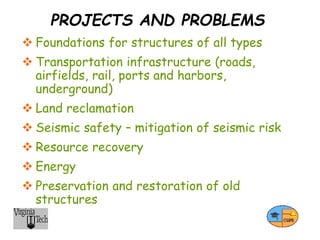 PROJECTS AND PROBLEMS
 Foundations for structures of all types
 Transportation infrastructure (roads,
airfields, rail, ports and harbors,
underground)
 Land reclamation
 Seismic safety – mitigation of seismic risk
 Resource recovery
 Energy
 Preservation and restoration of old
structures
 