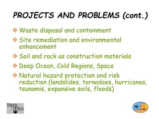 PROJECTS AND PROBLEMS (cont.)
 Waste disposal and containment
 Site remediation and environmental
enhancement
 Soil and rock as construction materials
 Deep Ocean, Cold Regions, Space
 Natural hazard protection and risk
reduction (landslides, tornadoes, hurricanes,
tsunamis, expansive soils, floods)
 