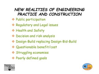 NEW REALITIES OF ENGINEERING
PRACTICE AND CONSTRUCTION
 Public participation
 Regulatory and Legal issues
 Health and Safety
 Decision and risk analysis
 Design-Build replacing Design-Bid-Build
 Questionable benefit/cost
 Struggling economies
 Poorly defined goals
 