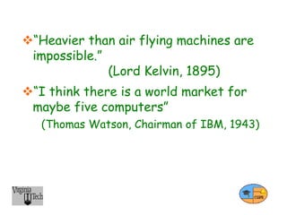 “Heavier than air flying machines are
impossible.”
(Lord Kelvin, 1895)
“I think there is a world market for
maybe five computers”
(Thomas Watson, Chairman of IBM, 1943)
 