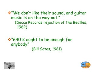 “We don’t like their sound, and guitar
music is on the way out.”
(Decca Records rejection of the Beatles,
1962)
“640 K ought to be enough for
anybody”
(Bill Gates, 1981)
 