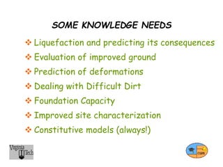 SOME KNOWLEDGE NEEDS
 Liquefaction and predicting its consequences
 Evaluation of improved ground
 Prediction of deformations
 Dealing with Difficult Dirt
 Foundation Capacity
 Improved site characterization
 Constitutive models (always!)
 