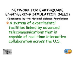 NETWORK FOR EARTHQUAKE
ENGINEERING SIMULATION (NEES)
(Sponsored by the National Science Foundation)
A system of experimental
facilities linked by advanced
telecommunications that is
capable of real-time interactive
collaboration across the U.S.
 