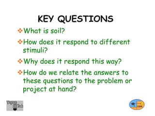KEY QUESTIONS
What is soil?
How does it respond to different
stimuli?
Why does it respond this way?
How do we relate the answers to
these questions to the problem or
project at hand?
 