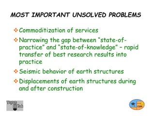 MOST IMPORTANT UNSOLVED PROBLEMS
Commoditization of services
Narrowing the gap between “state-of-
practice” and “state-of-knowledge” – rapid
transfer of best research results into
practice
Seismic behavior of earth structures
Displacements of earth structures during
and after construction
 