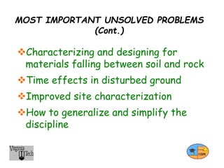 MOST IMPORTANT UNSOLVED PROBLEMS
(Cont.)
Characterizing and designing for
materials falling between soil and rock
Time effects in disturbed ground
Improved site characterization
How to generalize and simplify the
discipline
 