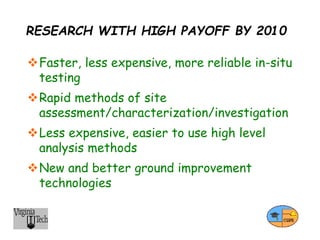 RESEARCH WITH HIGH PAYOFF BY 2010
Faster, less expensive, more reliable in-situ
testing
Rapid methods of site
assessment/characterization/investigation
Less expensive, easier to use high level
analysis methods
New and better ground improvement
technologies
 