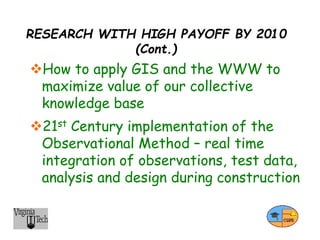 RESEARCH WITH HIGH PAYOFF BY 2010
(Cont.)
How to apply GIS and the WWW to
maximize value of our collective
knowledge base
21st Century implementation of the
Observational Method – real time
integration of observations, test data,
analysis and design during construction
 