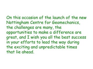 On this occasion of the launch of the new
Nottingham Centre for Geomechanics,
the challenges are many, the
opportunities to make a difference are
great, and I wish you all the best success
in your efforts to lead the way during
the exciting and unpredictable times
that lie ahead.
 