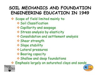 SOIL MECHANICS AND FOUNDATION
ENGINEERING EDUCATION IN 1949
 Scope of field limited mainly to:
 Soil Classification
 Capillarity and seepage
 Stress analysis by elasticity
 Consolidation and settlement analysis
 Shear strength
 Slope stability
 Lateral pressures
 Bearing capacity
 Shallow and deep foundations
 Emphasis largely on saturated clays and sands
 