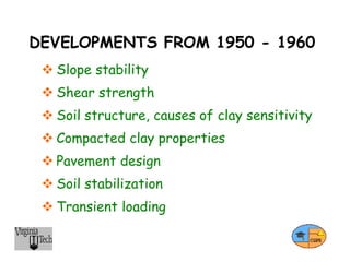 DEVELOPMENTS FROM 1950 - 1960
 Slope stability
 Shear strength
 Soil structure, causes of clay sensitivity
 Compacted clay properties
 Pavement design
 Soil stabilization
 Transient loading
 