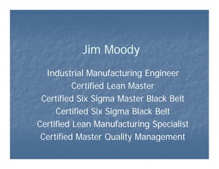Jim Moody
  Industrial Manufacturing Engineer
          Certified Lean Master
 Certified Six Si
 C ifi d Si Sigma Master Black Belt
                              l k l
     Certified Six Sigma Black Belt
Certified Lean Manufacturing Specialist
 Certified Master Quality Management
 