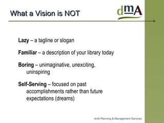 What a Vision is NOT Lazy  – a tagline or slogan  Familiar  – a description of your library today Boring  – unimaginative, unexciting, uninspiring  Self-Serving  – focused on past accomplishments rather than future expectations (dreams)  