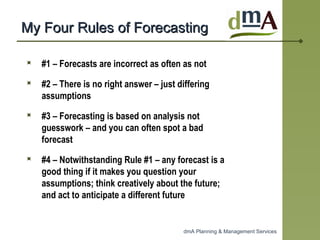 My Four Rules of Forecasting #1 – Forecasts are incorrect as often as not #2 – There is no right answer – just differing assumptions #3 – Forecasting is based on analysis not guesswork – and you can often spot a bad forecast #4 – Notwithstanding Rule #1 – any forecast is a good thing if it makes you question your assumptions; think creatively about the future; and act to anticipate a different future 