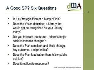 A Good SP? Six Questions  Is it a Strategic Plan or a Master Plan? Does the Vision describes a Library that would  not  be recognized as your Library today?  Did you forecast the future – address major social/economic changes?  Does the Plan consider,  and likely change , key outcomes and priorities? Does the Plan lead rather than follow public opinion? Does it reallocate resources? 