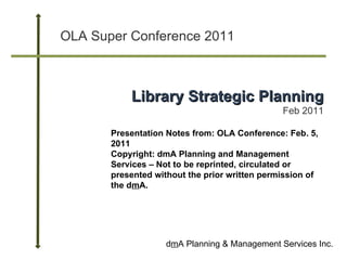 OLA Super Conference 2011 d m A Planning & Management Services Inc. Library Strategic Planning Feb 2011 Presentation Notes from: OLA Conference: Feb. 5, 2011 Copyright: dmA Planning and Management Services – Not to be reprinted, circulated or presented without the prior written permission of the d m A. 