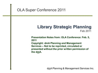 OLA Super Conference 2011



            Library Strategic Planning
                                               Feb 2011

       Presentation Notes from: OLA Conference: Feb. 5,
       2011
       Copyright: dmA Planning and Management
       Services – Not to be reprinted, circulated or
       presented without the prior written permission of
       the dmA.




                    dmA Planning & Management Services Inc.
 