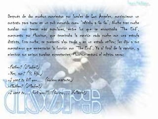 Después de dar muchos conciertos por locales de Los Ángeles, consiguieron un
contrato para tocar en un pub conocido como “Whisky a Go Go”. Noche tras noche
tocaban sus temas más populares, entre los que se encontraba “The End”,
compuesto por Morrison, que terminaba la canción cada noche con una estrofa
distinta. Una noche, se presentó algo tarde y en un estado etílico; les dijo a sus
compañeros que empezarían la función con “The End”. Ya al final de la canción, y
mientras sus amigos tocaban expectantes, Morrison entonó el edípico verso:

-Father? (¿Padre?)
-Yes, son? (Sí, hijo.)
-I want to kill you… (Quiero matarte.)
-Mother? (¿Madre?)
-I want to… fuck you!!!. (Quiero… ¡follarte!)
 