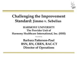 Challenging the Improvement
Standard: Jimmo v. Sebelius
HARMONY UNIVERSITY
The Provider Unit of
Harmony Healthcare International, Inc. (HHI)
Presented by:
Barbara Patterson-Paul
BSN, RN, CRRN, RAC-CT
Director of Operations
 