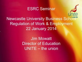 ESRC Seminar
Newcastle University Business School
Regulation of Work & Employment
22 January 2014
Jim Mowatt
Director of Education
UNITE – the union
 