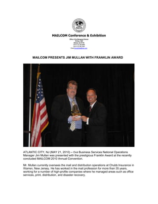 MAILCOM Conference & Exhibition
                                    Office of the Managing Director
                                              PO Box 1483
                                           Belmar, NJ 07735
                                          Tele # 732 280-8865
                                          Fax # 732 280-7854
                                      Email ljhumphries@msn.com




       MAILCOM PRESENTS JIM MULLAN WITH FRANKLIN AWARD




ATLANTIC CITY, NJ (MAY 21, 2010) – Océ Business Services National Operations
Manager Jim Mullan was presented with the prestigious Franklin Award at the recently
concluded MAILCOM 2010 Annual Convention.

Mr. Mullan currently oversees the mail and distribution operations at Chubb Insurance in
Warren, New Jersey. He has worked in the mail profession for more than 35 years,
working for a number of high-profile companies where he managed areas such as office
services, print, distribution, and disaster recovery.
 