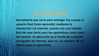 BLACKBOARD
herramienta que sirve para entregar los cursos al
usuario final (tutor-aprendiz) mediante la
interacción vía internet, cuenta con una interfaz
fácil de usar tanto para los aprendices como para
los tutores. su ejecución es a través de cualquier
navegador de internet, esto es, no requiere de un
cliente para su operación.
 