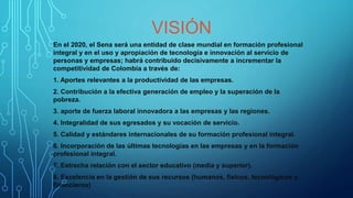 VISIÓN
En el 2020, el Sena será una entidad de clase mundial en formación profesional
integral y en el uso y apropiación de tecnología e innovación al servicio de
personas y empresas; habrá contribuido decisivamente a incrementar la
competitividad de Colombia a través de:
1. Aportes relevantes a la productividad de las empresas.
2. Contribución a la efectiva generación de empleo y la superación de la
pobreza.
3. aporte de fuerza laboral innovadora a las empresas y las regiones.
4. Integralidad de sus egresados y su vocación de servicio.
5. Calidad y estándares internacionales de su formación profesional integral.
6. Incorporación de las últimas tecnologías en las empresas y en la formación
profesional integral.
7. Estrecha relación con el sector educativo (media y superior).
8. Excelencia en la gestión de sus recursos (humanos, físicos, tecnológicos y
financieros)
 