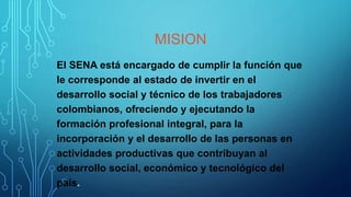 MISION
El SENA está encargado de cumplir la función que
le corresponde al estado de invertir en el
desarrollo social y técnico de los trabajadores
colombianos, ofreciendo y ejecutando la
formación profesional integral, para la
incorporación y el desarrollo de las personas en
actividades productivas que contribuyan al
desarrollo social, económico y tecnológico del
país.
 