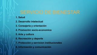 SERVICIO DE BIENESTAR
1. Salud
2. Desarrollo intelectual
3. Consejería y orientación
4. Promoción socio-economica
5. Arte y cultura
6. Recreación y deporte
7. Protección y servicion institucionales
8. Información y comunicación
 