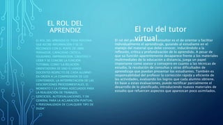EL ROL DEL
APRENDIZ
EL ROL DEL APRENDIZ ES TODA PERSONA
QUE RECIBE INFORMACIÓN Y SE LE
RECONOCE CON EL PERFIL DE LIBRE
PENSADOR, CAPACIDAD CRÍTICA,
SOLIDARIO, EMPRENDEDOR, CREATIVO Y
LÍDER Y SE CONCIBE LA FUNCIÓN
TUTORIAL COMO “LA RELACIÓN
ORIENTADORA DE UNO O VARIOS
DOCENTES RESPECTO DE CADA ALUMNO
EN ORDEN A LA COMPRENSIÓN DE LOS
CONTENIDOS, LA INTERPRETACIÓN DE LAS
DESCRIPCIONES PROCEDIMENTALES, EL
MOMENTO Y LA FORMA ADECUADOS PARA
LA REALIZACIÓN DE TRABAJOS,
EJERCICIOS, AUTOEVALUACIONES, Y EN
GENERAL PARA LA ACLARACIÓN PUNTUAL
Y PERSONALIZADA DE CUALQUIER TIPO DE
DUDA”
El rol del tutor
virtualEl rol del profesor tutor o consultor es el de orientar y facilitar
individualmente el aprendizaje, guiando al estudiante en el
manejo del material que debe conocer, induciéndolo a la
reflexión, crítica y profundización de lo aprendido. A pesar de
que su función aparentemente desaparece frente a los materiales
multimediales de la educación a distancia, juega un papel
importante como asesor y consejero en cuanto a las técnicas de
estudio, la resolución de consultas y otras dificultades de
aprendizaje que puedan presentar los estudiantes. También es
responsabilidad del profesor la corrección rápida y eficiente de
las actividades, evaluando los logros que cada alumno obtiene.
En base a estas evaluaciones, puede rectificar parcialmente el
desarrollo de lo planificado, introduciendo nuevos materiales de
estudio que refuercen aspectos que aparezcan poco asimilados.
 