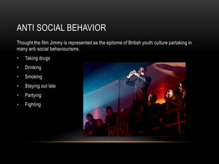 ANTI SOCIAL BEHAVIOR
Thought the film Jimmy is represented as the epitome of British youth culture partaking in
many anti social behaviourisms.
• Taking drugs
• Drinking
• Smoking
• Staying out late
• Partying
• Fighting
 