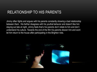 RELATIONSHIP TO HIS PARENTS
Jimmy often fights and argues with his parents constantly showing a bad relationship
between them. His farther disagrees with his youthal behavior and doesn't like him
staying out late at night. Jimmy feels that’s his parents don’t relate to him and don’t
understand his culture. Towards the end of the film his parents disown him and wont
let him return to the house after participating in the Brighton riots.
 
