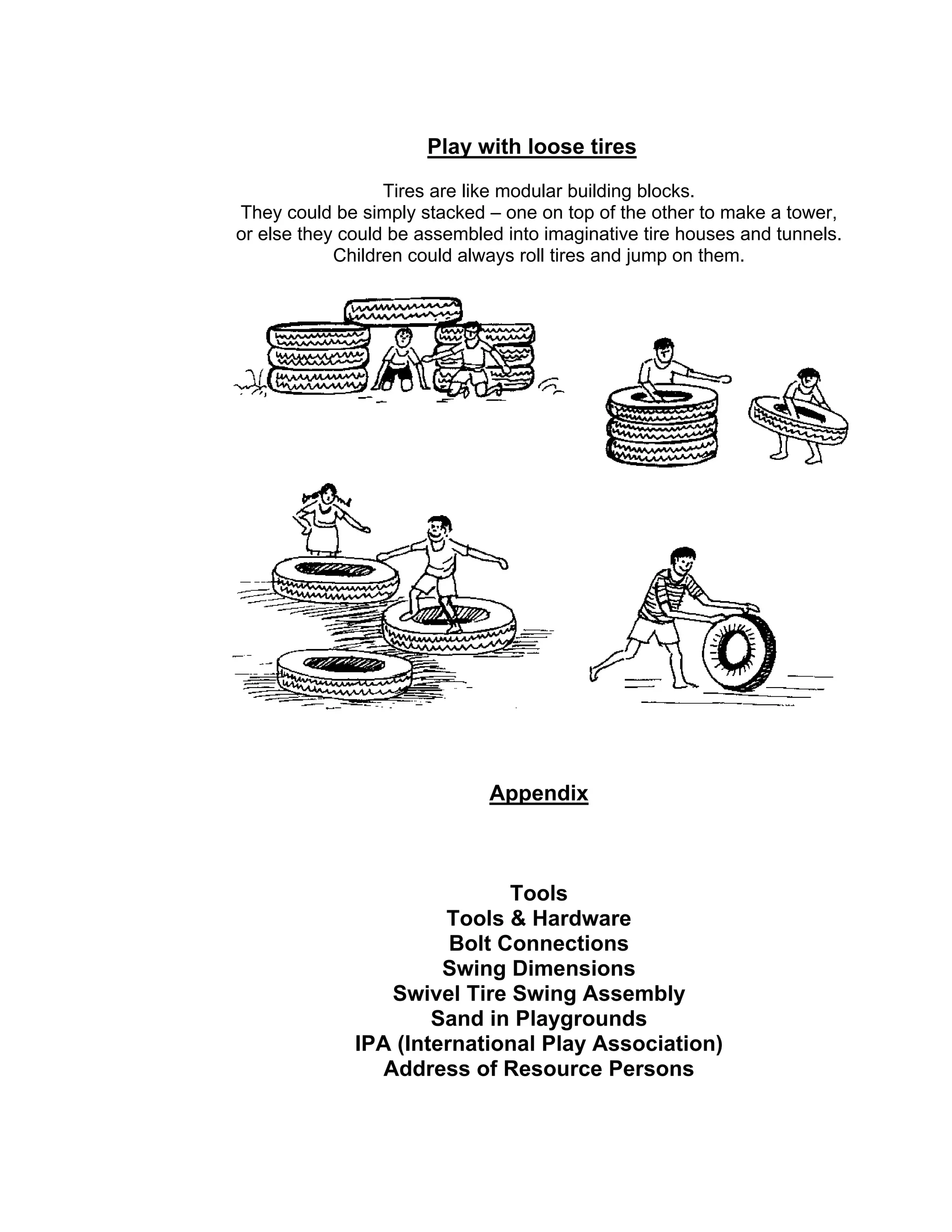 Play with loose tires
Tires are like modular building blocks.
They could be simply stacked – one on top of the other to make a tower,
or else they could be assembled into imaginative tire houses and tunnels.
Children could always roll tires and jump on them.
Appendix
Tools
Tools & Hardware
Bolt Connections
Swing Dimensions
Swivel Tire Swing Assembly
Sand in Playgrounds
IPA (International Play Association)
Address of Resource Persons
 